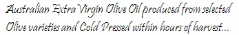 Australian Extra Virgin Olive Oil produced from selected Olive varieties and Cold Pressed within hours of harvest...